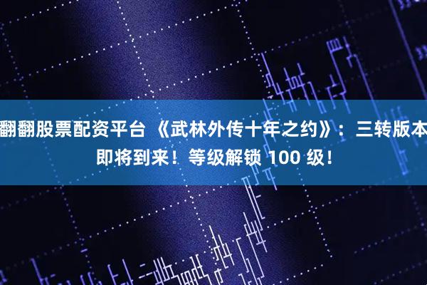 翻翻股票配资平台 《武林外传十年之约》：三转版本即将到来！等级解锁 100 级！