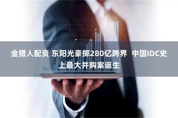 金猎人配资 东阳光豪掷280亿跨界  中国IDC史上最大并购案诞生