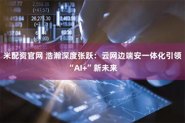 米配资官网 浩瀚深度张跃：云网边端安一体化引领“AI+”新未来