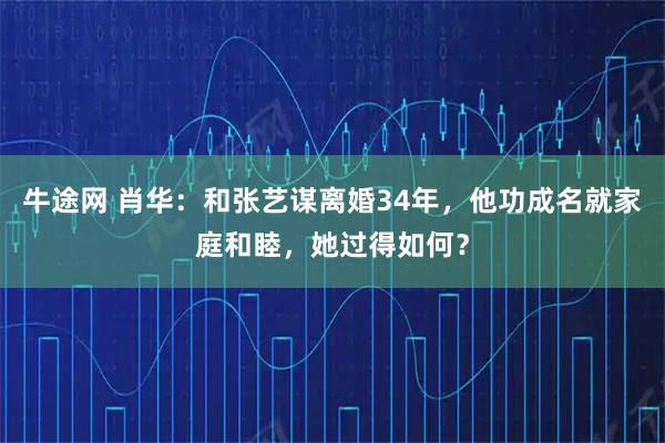 牛途网 肖华：和张艺谋离婚34年，他功成名就家庭和睦，她过得如何？