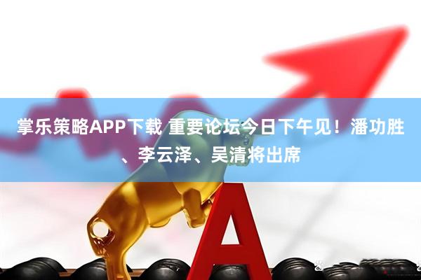 掌乐策略APP下载 重要论坛今日下午见！潘功胜、李云泽、吴清将出席
