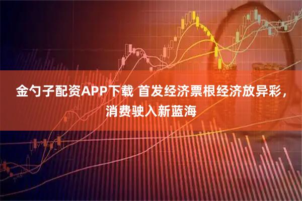 金勺子配资APP下载 首发经济票根经济放异彩，消费驶入新蓝海