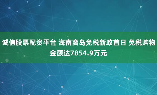 诚信股票配资平台 海南离岛免税新政首日 免税购物金额达7854.9万元