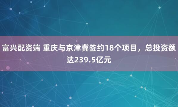 富兴配资端 重庆与京津冀签约18个项目，总投资额达239.5亿元