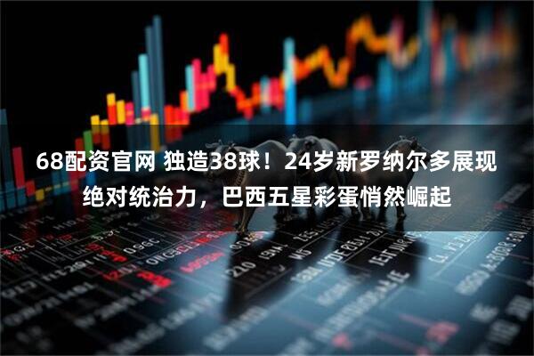 68配资官网 独造38球！24岁新罗纳尔多展现绝对统治力，巴西五星彩蛋悄然崛起