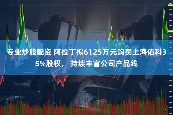 专业炒股配资 阿拉丁拟6125万元购买上海佑科35%股权， 持续丰富公司产品线