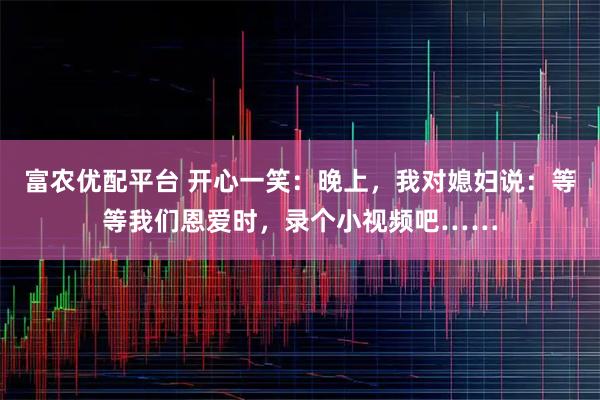 富农优配平台 开心一笑：晚上，我对媳妇说：等等我们恩爱时，录个小视频吧……
