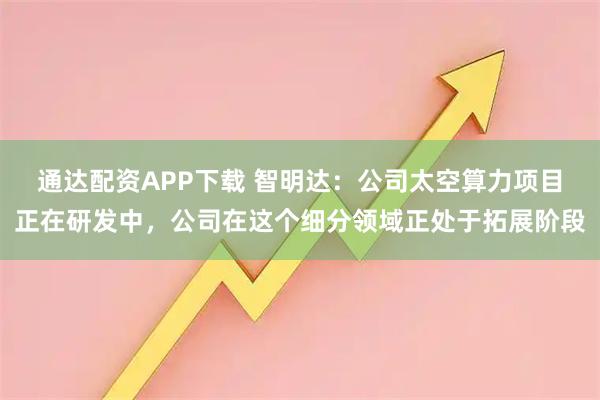 通达配资APP下载 智明达：公司太空算力项目正在研发中，公司在这个细分领域正处于拓展阶段