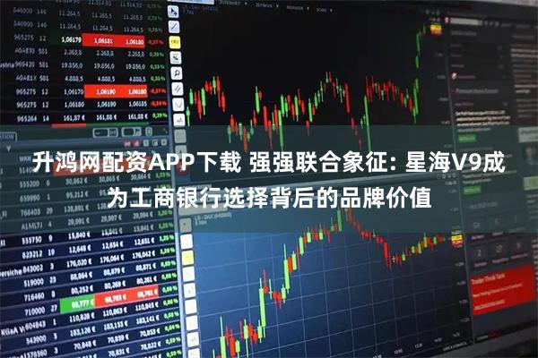 升鸿网配资APP下载 强强联合象征: 星海V9成为工商银行选择背后的品牌价值