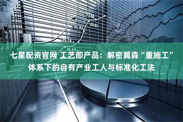 七星配资官网 工艺即产品：解密翼森“重施工”体系下的自有产业工人与标准化工法