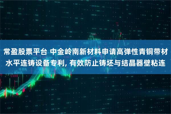 常盈股票平台 中金岭南新材料申请高弹性青铜带材水平连铸设备专利, 有效防止铸坯与结晶器壁粘连