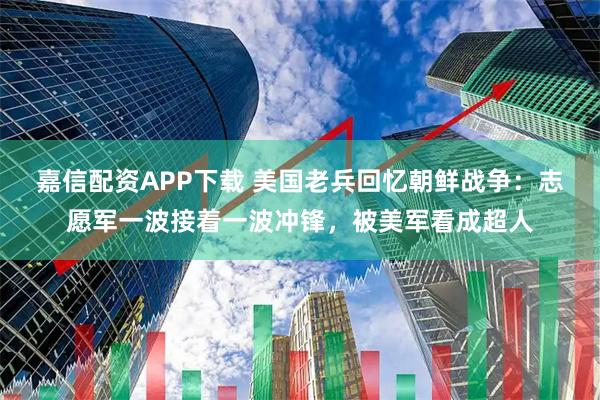 嘉信配资APP下载 美国老兵回忆朝鲜战争：志愿军一波接着一波冲锋，被美军看成超人