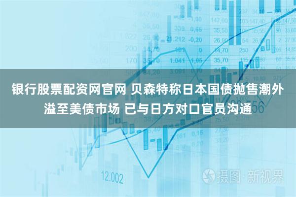 银行股票配资网官网 贝森特称日本国债抛售潮外溢至美债市场 已与日方对口官员沟通