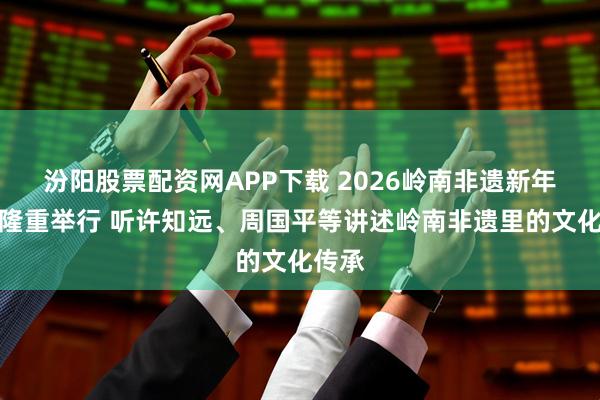 汾阳股票配资网APP下载 2026岭南非遗新年论坛隆重举行 听许知远、周国平等讲述岭南非遗里的文化传承