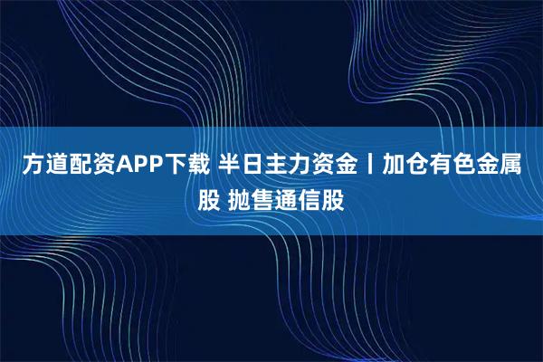 方道配资APP下载 半日主力资金丨加仓有色金属股 抛售通信股
