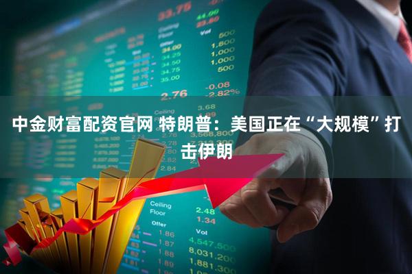 中金财富配资官网 特朗普：美国正在“大规模”打击伊朗