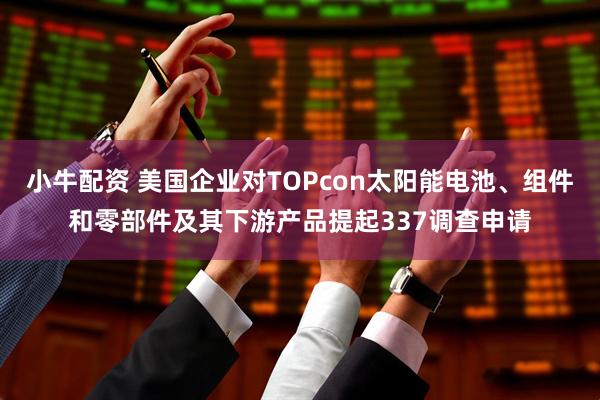 小牛配资 美国企业对TOPcon太阳能电池、组件和零部件及其下游产品提起337调查申请