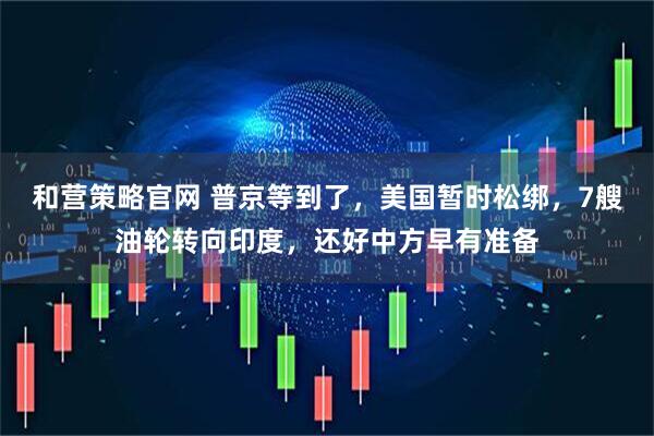 和营策略官网 普京等到了，美国暂时松绑，7艘油轮转向印度，还好中方早有准备