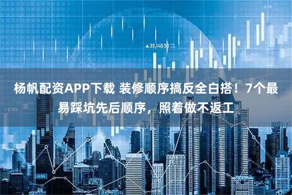 杨帆配资APP下载 装修顺序搞反全白搭！7个最易踩坑先后顺序，照着做不返工