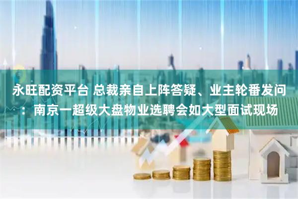 永旺配资平台 总裁亲自上阵答疑、业主轮番发问：南京一超级大盘物业选聘会如大型面试现场