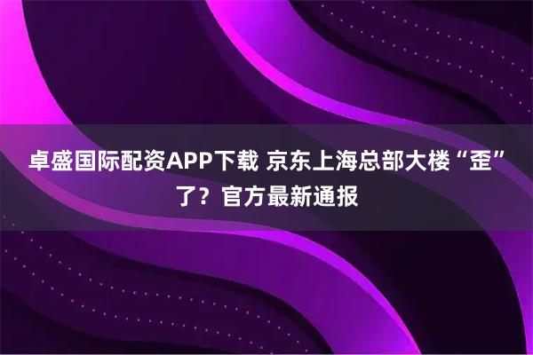 卓盛国际配资APP下载 京东上海总部大楼“歪”了？官方最新通报