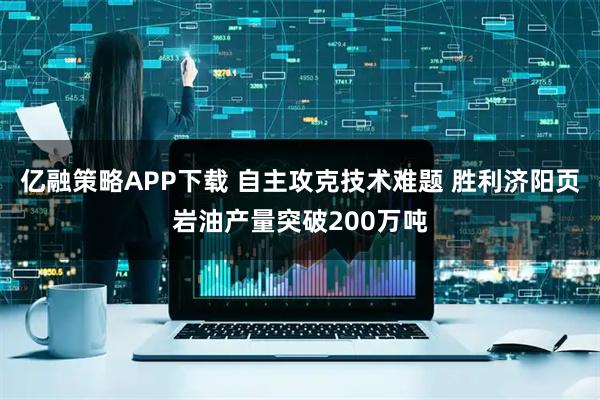 亿融策略APP下载 自主攻克技术难题 胜利济阳页岩油产量突破200万吨