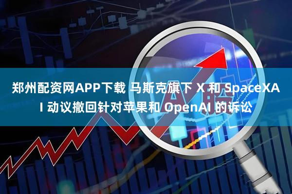 郑州配资网APP下载 马斯克旗下 X 和 SpaceXAI 动议撤回针对苹果和 OpenAI 的诉讼